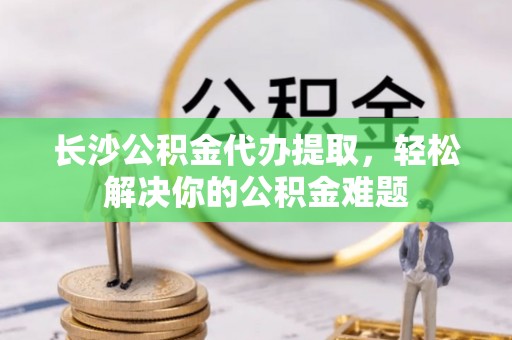 爱辉长沙公积金代办提取，轻松解决你的公积金难题
