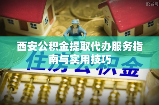 爱辉西安公积金提取代办服务指南与实用技巧