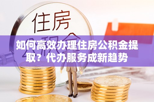 爱辉如何高效办理住房公积金提取？代办服务成新趋势