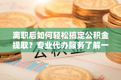 爱辉离职后如何轻松搞定公积金提取？专业代办服务了解一下