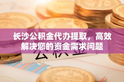 爱辉长沙公积金代办提取，高效解决您的资金需求问题