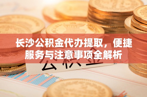 爱辉长沙公积金代办提取，便捷服务与注意事项全解析