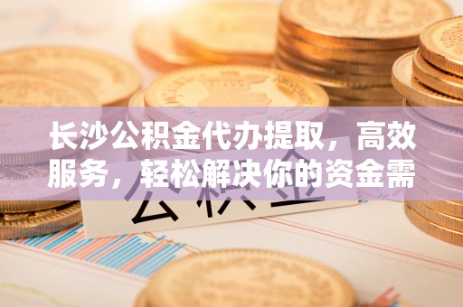 爱辉长沙公积金代办提取，高效服务，轻松解决你的资金需求