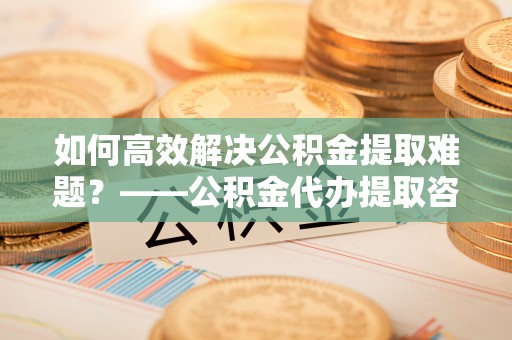 爱辉如何高效解决公积金提取难题？——公积金代办提取咨询服务全解析