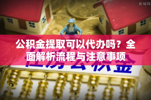 爱辉公积金提取可以代办吗？全面解析流程与注意事项