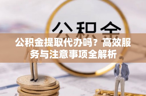 爱辉公积金提取代办吗？高效服务与注意事项全解析
