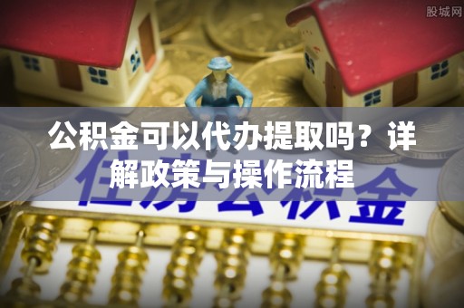 爱辉公积金可以代办提取吗？详解政策与操作流程