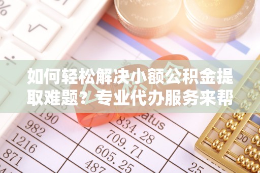 爱辉如何轻松解决小额公积金提取难题？专业代办服务来帮忙