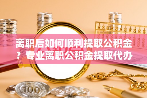 爱辉离职后如何顺利提取公积金？专业离职公积金提取代办服务指南