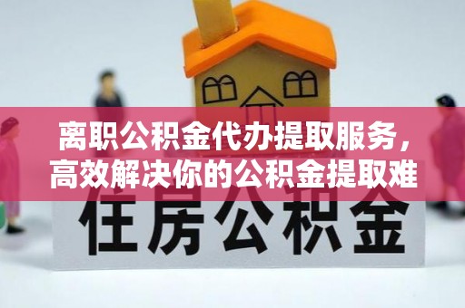 爱辉离职公积金代办提取服务，高效解决你的公积金提取难题
