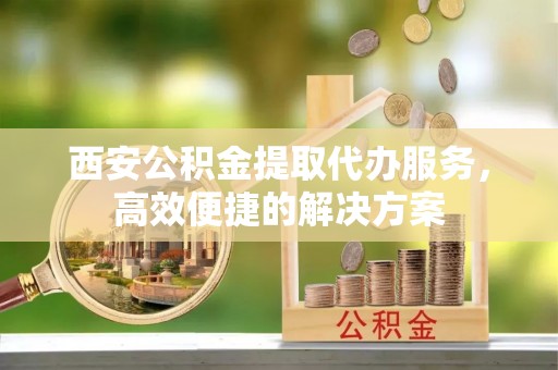 爱辉西安公积金提取代办服务，高效便捷的解决方案