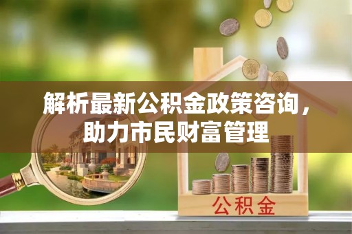 爱辉解析最新公积金政策咨询，助力市民财富管理