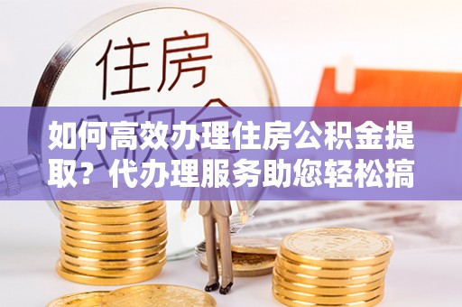 爱辉如何高效办理住房公积金提取？代办理服务助您轻松搞定