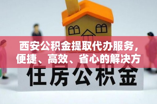 爱辉西安公积金提取代办服务，便捷、高效、省心的解决方案