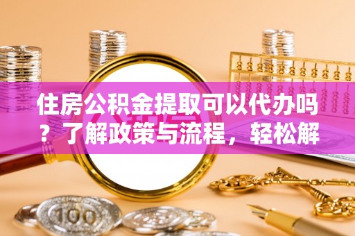 爱辉住房公积金提取可以代办吗？了解政策与流程，轻松解决你的疑问