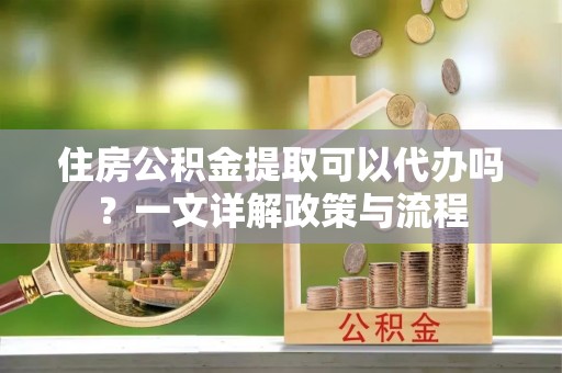 爱辉住房公积金提取可以代办吗？一文详解政策与流程
