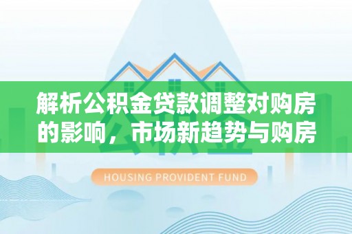 爱辉解析公积金贷款调整对购房的影响，市场新趋势与购房者策略