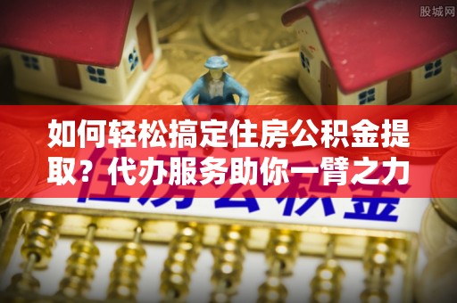 爱辉如何轻松搞定住房公积金提取？代办服务助你一臂之力