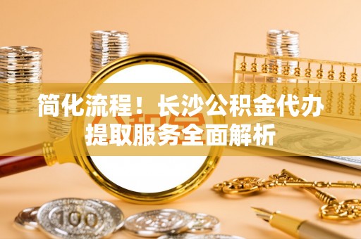 爱辉简化流程！长沙公积金代办提取服务全面解析