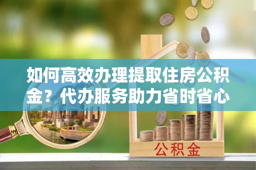 爱辉如何高效办理提取住房公积金？代办服务助力省时省心