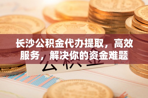 爱辉长沙公积金代办提取，高效服务，解决你的资金难题