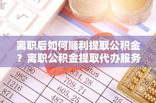 爱辉离职后如何顺利提取公积金？离职公积金提取代办服务全解析