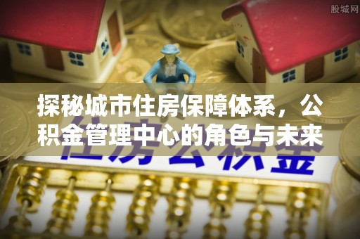 爱辉探秘城市住房保障体系，公积金管理中心的角色与未来